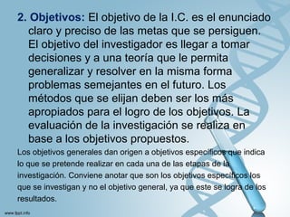 2. Objetivos: El objetivo de la I.C. es el enunciado
claro y preciso de las metas que se persiguen.
El objetivo del investigador es llegar a tomar
decisiones y a una teoría que le permita
generalizar y resolver en la misma forma
problemas semejantes en el futuro. Los
métodos que se elijan deben ser los más
apropiados para el logro de los objetivos. La
evaluación de la investigación se realiza en
base a los objetivos propuestos.
Los objetivos generales dan origen a objetivos específicos que indica
lo que se pretende realizar en cada una de las etapas de la
investigación. Conviene anotar que son los objetivos específicos los
que se investigan y no el objetivo general, ya que este se logra de los
resultados.
 