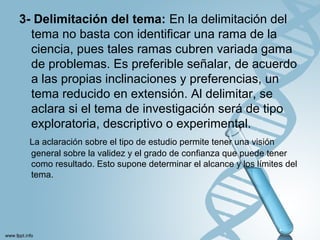 3- Delimitación del tema: En la delimitación del
tema no basta con identificar una rama de la
ciencia, pues tales ramas cubren variada gama
de problemas. Es preferible señalar, de acuerdo
a las propias inclinaciones y preferencias, un
tema reducido en extensión. Al delimitar, se
aclara si el tema de investigación será de tipo
exploratoria, descriptivo o experimental.
La aclaración sobre el tipo de estudio permite tener una visión
general sobre la validez y el grado de confianza que puede tener
como resultado. Esto supone determinar el alcance y los límites del
tema.
 