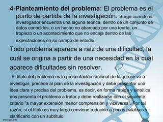 4-Planteamiento del problema: El problema es el
punto de partida de la investigación. Surge cuando el
investigador encuentra una laguna teórica, dentro de un conjunto de
datos conocidos, o un hecho no abarcado por una teoría, un
tropiezo o un acontecimiento que no encaja dentro de las
expectaciones en su campo de estudio.
Todo problema aparece a raíz de una dificultad, la
cuál se origina a partir de una necesidad en la cuál
aparece dificultades sin resolver.
El título del problema es la presentación racional de lo que se va a
investigar, precede al plan de la investigación y debe presentar una
idea clara y precisa del problema, es decir, en forma rápida y sintética
nos presenta el problema a tratar y debe realizarse con el siguiente
criterio "a mayor extensión menor comprensión y viceversa". Por tal
razón, si el título es muy largo conviene reducirlo a pocas palabras y
clarificarlo con un subtítulo.
 