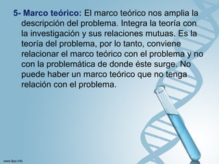 5- Marco teórico: El marco teórico nos amplia la
descripción del problema. Integra la teoría con
la investigación y sus relaciones mutuas. Es la
teoría del problema, por lo tanto, conviene
relacionar el marco teórico con el problema y no
con la problemática de donde éste surge. No
puede haber un marco teórico que no tenga
relación con el problema.
 