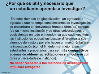 ¿Por qué es útil y necesario que
un estudiante aprenda a investigar?
En estos tiempos de globalización, un egresado o
egresada que no tenga conocimientos de investigación,
se encontrará en desventaja frente a otros(as) colegas
(de su misma institución y de otras universidades o
equivalentes en todo el mundo), ya que cada vez más
las instituciones educativas buscan diferenciar a sus
alumnos del resto y por ello hacen un mayor énfasis en
la investigación (con el ﬁn deformar mejor a sus
estudiantes y prepararlos para ser más competitivos,
además de obtener acreditaciones y vincularse con
otras universidades e institutos).
No saber respecto a los métodos de investigación
implicará rezagarse.
 