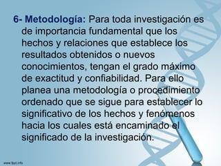 6- Metodología: Para toda investigación es
de importancia fundamental que los
hechos y relaciones que establece los
resultados obtenidos o nuevos
conocimientos, tengan el grado máximo
de exactitud y confiabilidad. Para ello
planea una metodología o procedimiento
ordenado que se sigue para establecer lo
significativo de los hechos y fenómenos
hacia los cuales está encaminado el
significado de la investigación.
 