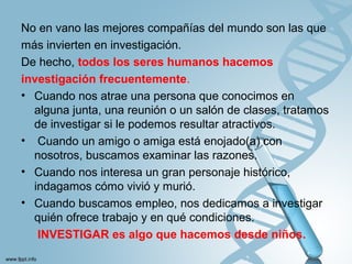 No en vano las mejores compañías del mundo son las que
más invierten en investigación.
De hecho, todos los seres humanos hacemos
investigación frecuentemente.
• Cuando nos atrae una persona que conocimos en
alguna junta, una reunión o un salón de clases, tratamos
de investigar si le podemos resultar atractivos.
• Cuando un amigo o amiga está enojado(a) con
nosotros, buscamos examinar las razones.
• Cuando nos interesa un gran personaje histórico,
indagamos cómo vivió y murió.
• Cuando buscamos empleo, nos dedicamos a investigar
quién ofrece trabajo y en qué condiciones.
INVESTIGAR es algo que hacemos desde niños.
 