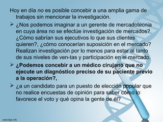 Hoy en día no es posible concebir a una amplia gama de
trabajos sin mencionar la investigación.
 ¿Nos podemos imaginar a un gerente de mercadotecnia
en cuya área no se efectúe investigación de mercados?
¿Cómo sabrían sus ejecutivos lo que sus clientes
quieren?, ¿cómo conocerían suposición en el mercado?
Realizan investigación por lo menos para estar al tanto
de sus niveles de ven-tas y participación en el mercado.
 ¿Podemos concebir a un médico cirujano que no
ejecute un diagnóstico preciso de su paciente previo
a la operación?,
 ¿a un candidato para un puesto de elección popular que
no realice encuestas de opinión para saber cómo lo
favorece el voto y qué opina la gente de él?
 