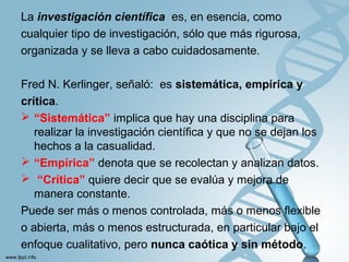 La investigación cientíﬁca es, en esencia, como
cualquier tipo de investigación, sólo que más rigurosa,
organizada y se lleva a cabo cuidadosamente.
Fred N. Kerlinger, señaló: es sistemática, empírica y
crítica.
 “Sistemática” implica que hay una disciplina para
realizar la investigación cientíﬁca y que no se dejan los
hechos a la casualidad.
 “Empírica” denota que se recolectan y analizan datos.
 “Crítica” quiere decir que se evalúa y mejora de
manera constante.
Puede ser más o menos controlada, más o menos flexible
o abierta, más o menos estructurada, en particular bajo el
enfoque cualitativo, pero nunca caótica y sin método.
 