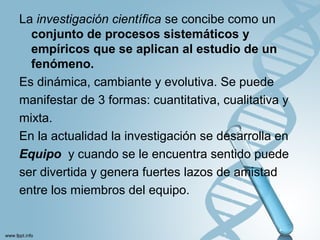La investigación cientíﬁca se concibe como un
conjunto de procesos sistemáticos y
empíricos que se aplican al estudio de un
fenómeno.
Es dinámica, cambiante y evolutiva. Se puede
manifestar de 3 formas: cuantitativa, cualitativa y
mixta.
En la actualidad la investigación se desarrolla en
Equipo y cuando se le encuentra sentido puede
ser divertida y genera fuertes lazos de amistad
entre los miembros del equipo.
 