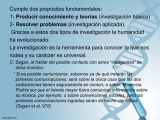 Cumple dos propósitos fundamentales:
1- Producir conocimiento y teorías (investigación básica)
2- Resolver problemas (investigación aplicada).
Gracias a estos dos tipos de investigación la humanidad
ha evolucionado.
La investigación es la herramienta para conocer lo que nos
rodea y su carácter es universal.
C. Sagan, al hablar del posible contacto con seres “inteligentes” de
otros mundos:
“ Si es posible comunicarse, sabemos ya de qué tratarán las
primeras comunicaciones: será sobre la única cosa que las dos
civilizaciones tienen seguramente en común; a saber, la ciencia.
Podría ser que el interés mayor fuera comunicar información sobre
su música, por ejemplo, o sobre convenciones sociales; pero las
primeras comunicaciones logradas serán de hecho cientíﬁcas
(Sagan et al, 978)
 