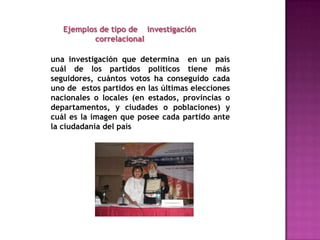 Ejemplos de tipo de    investigación 	descriptivaLlevar a cabo una encuesta para determinar el sentir y la opinión de las personas sobre un asunto o problema.