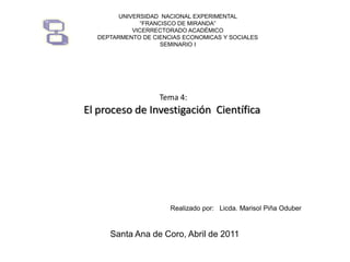 UNIVERSIDAD NACIONAL EXPERIMENTAL
“FRANCISCO DE MIRANDA”
VICERRECTORADO ACADÉMICO
DEPTARMENTO DE CIENCIAS ECONOMICAS Y SOCIALES
SEMINARIO I

Tema 4:

El proceso de Investigación Científica

Realizado por: Licda. Marisol Piña Oduber

Santa Ana de Coro, Abril de 2011

 