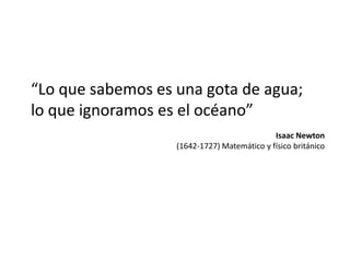 “Lo que sabemos es una gota de agua;
lo que ignoramos es el océano”
Isaac Newton
(1642-1727) Matemático y físico británico

 