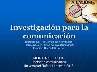 Investigación para la
comunicación
Ejercicio No. 1 (Fuentes de información)
Ejercicio No. 2 (Tipos de investigaciones)
Ejercicio No. 3 (El informe)
MEIR FINKEL, PH.D.
Doctor en comunicación
Universidad Rafael Landívar 2016
 