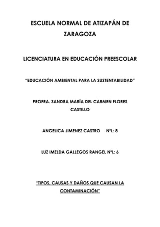 ESCUELA NORMAL DE ATIZAPÁN DE
ZARAGOZA

LICENCIATURA EN EDUCACIÓN PREESCOLAR

“EDUCACIÓN AMBIENTAL PARA LA SUSTENTABILIDAD”

PROFRA. SANDRA MARÍA DEL CARMEN FLORES
CASTILLO

ANGELICA JIMENEZ CASTRO

NºL: 8

LUZ IMELDA GALLEGOS RANGEL NºL: 6

“TIPOS, CAUSAS Y DAÑOS QUE CAUSAN LA
CONTAMINACIÓN”

 
