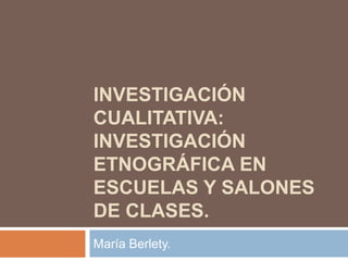 INVESTIGACIÓN
CUALITATIVA:
INVESTIGACIÓN
ETNOGRÁFICA EN
ESCUELAS Y SALONES
DE CLASES.
María Berlety.

 