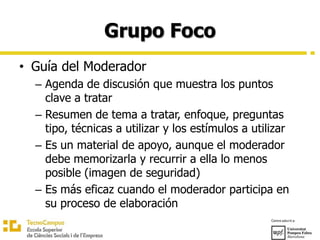 Grupo Foco
• Guía del Moderador
– Agenda de discusión que muestra los puntos
clave a tratar
– Resumen de tema a tratar, enfoque, preguntas
tipo, técnicas a utilizar y los estímulos a utilizar
– Es un material de apoyo, aunque el moderador
debe memorizarla y recurrir a ella lo menos
posible (imagen de seguridad)
– Es más eficaz cuando el moderador participa en
su proceso de elaboración
 