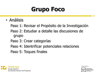 Grupo Foco
• Análisis
Paso 1: Revisar el Propósito de la Investigación
Paso 2: Estudiar a detalle las discusiones de
grupo
Paso 3: Crear categorías
Paso 4: Identrificar potenciales relaciones
Paso 5: Toques finales
 