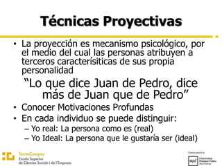 Técnicas Proyectivas
• La proyección es mecanismo psicológico, por
el medio del cual las personas atribuyen a
terceros caracterísiticas de sus propia
personalidad
“Lo que dice Juan de Pedro, dice
más de Juan que de Pedro”
• Conocer Motivaciones Profundas
• En cada individuo se puede distinguir:
– Yo real: La persona como es (real)
– Yo Ideal: La persona que le gustaría ser (ideal)
 