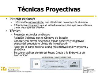Técnicas Proyectivas
• Intentar explorar:
– Información subsconciente, que el individuo no conoce de sí mismo
– Información consciente, que el individuo conoce pero que no revelaría a
través de preguntas directas
• Técnica
– Presentar estímulos ambiguos
– Relación Indirecta con el Objetivo de Estudio
– Conocer con mayor sinceridad temas positivos y negativos
acerca del producto u objeto de investigación
– Pasar de la parte racional a una más motivacional y emotiva y
simbólica
– Se suelen aplicar dentro del Focus Group o la Entrevista en
Profundidad
 