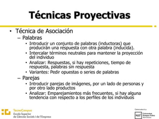 Técnicas Proyectivas
• Técnica de Asociación
– Palabras
• Introducir un conjunto de palabras (inductoras) que
producirán una respuesta con otra palabra (inducida).
• Intercalar términos neutrales para mantener la proyección
del individuo
• Analizar: Respuestas, si hay repeticiones, tiempo de
respuesta, palabras sin respuesta
• Variantes: Pedir opuestas o series de palabras
– Parejas
• Introducir parejas de imágenes, por un lado de personas y
por otro lado productos
• Analizar: Emparejamientos más frecuentes, si hay alguna
tendencia con respecto a los perfiles de los individuos
 