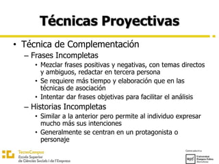 Técnicas Proyectivas
• Técnica de Complementación
– Frases Incompletas
• Mezclar frases positivas y negativas, con temas directos
y ambiguos, redactar en tercera persona
• Se requiere más tiempo y elaboración que en las
técnicas de asociación
• Intentar dar frases objetivas para facilitar el análisis
– Historias Incompletas
• Similar a la anterior pero permite al individuo expresar
mucho más sus intenciones
• Generalmente se centran en un protagonista o
personaje
 