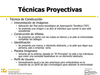 Técnicas Proyectivas
• Técnica de Construcción
– Interpretación de Imágenes
• Aplicación del Test psico-sociológico de Apercepción Temática (TAT)
• Se presenta una imagen y se dice al individuo que cuente lo que está
sucediendo
– Construcción de Viñetas
• Se presenta un cómic con las nubes en blanco y se pide al entrevistado
completar los diálogos
– Identificación
• Se presenta una marca, o elemento abstracto, y se pide que digan que
persona, país o empresa sería.
– Planeta Imaginario
• Variante de la anterior, basada en “El Principito” se pide a los individuos
que creen una sociedad basándose en un elemento abstracto.
– Perfil de Usuario
• Generalmente igual a las dos anteriores pero enfocándose en la
creación de un perfil de tipo criminológico para abstraer al entrevistado
 
