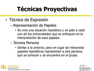 Técnicas Proyectivas
• Técnica de Expresión
– Representación de Papeles
• Se crea una situación hipotética y se pide a cada
uno de los entrevistados que se enfoquen en la
interpretación de esos papeles
– Tercera Persona
• Similar a la anterior, pero en lugar de interpretar
papeles hipotéticos representan a otra persona
que ya conocen y se encuentra en el grupo.
 