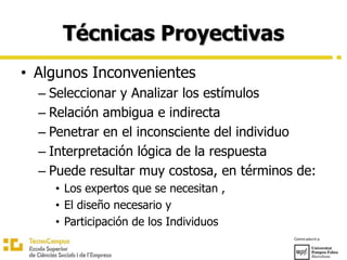 Técnicas Proyectivas
• Algunos Inconvenientes
– Seleccionar y Analizar los estímulos
– Relación ambigua e indirecta
– Penetrar en el inconsciente del individuo
– Interpretación lógica de la respuesta
– Puede resultar muy costosa, en términos de:
• Los expertos que se necesitan ,
• El diseño necesario y
• Participación de los Individuos
 