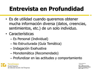 Entrevista en Profundidad
• Es de utilidad cuando queremos obtener
mucha información diversa (datos, creencias,
sentimientos, etc.) de un solo individuo.
• Características
– Es Personal (Individual)
– No Estructurada (Guía Temática)
– Indagación Exahustiva
– Monotemática (Recomendado)
– Profundizar en las actitudes y comportamiento
 