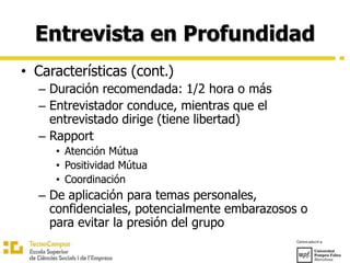 Entrevista en Profundidad
• Características (cont.)
– Duración recomendada: 1/2 hora o más
– Entrevistador conduce, mientras que el
entrevistado dirige (tiene libertad)
– Rapport
• Atención Mútua
• Positividad Mútua
• Coordinación
– De aplicación para temas personales,
confidenciales, potencialmente embarazosos o
para evitar la presión del grupo
 