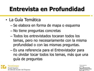 Entrevista en Profundidad
• La Guía Temática
– Se elabora en forma de mapa o esquema
– No tiene preguntas concretas
– Todos los entrevistados tocaran todos los
temas, pero no necesariamente con la misma
profundidad o con las mismas preguntas.
– Es una referencia para el Entrevistador para
no olvidar tocar todos los temas, más que una
guía de preguntas
 