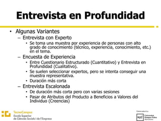 Entrevista en Profundidad
• Algunas Variantes
– Entrevista con Experto
• Se toma una muestra por experiencia de personas con alto
grado de conocimiento (técnico, experiencia, conocimiento, etc.)
en el tema.
– Encuesta de Experiencia
• Entre Cuestionario Estructurado (Cuantitativo) y Entrevista en
Profundidad (Cualitativo).
• Se suelen seleccionar expertos, pero se intenta conseguir una
muestra representativa.
• Duración más corta
– Entrevista Escalonada
• De duración más corta pero con varias sesiones
• Pasar de Atributos del Producto a Beneficios a Valores del
Individuo (Creencias)
 