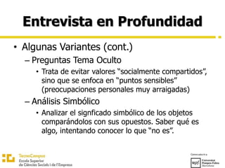 Entrevista en Profundidad
• Algunas Variantes (cont.)
– Preguntas Tema Oculto
• Trata de evitar valores “socialmente compartidos”,
sino que se enfoca en “puntos sensibles”
(preocupaciones personales muy arraigadas)
– Análisis Simbólico
• Analizar el signficado simbólico de los objetos
comparándolos con sus opuestos. Saber qué es
algo, intentando conocer lo que “no es”.
 