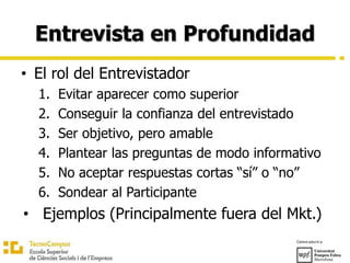 Entrevista en Profundidad
• El rol del Entrevistador
1. Evitar aparecer como superior
2. Conseguir la confianza del entrevistado
3. Ser objetivo, pero amable
4. Plantear las preguntas de modo informativo
5. No aceptar respuestas cortas “sí” o “no”
6. Sondear al Participante
• Ejemplos (Principalmente fuera del Mkt.)
 