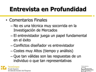 Entrevista en Profundidad
• Comentarios Finales
– No es una técnica muy socorrida en la
Investigación de Mercados
– El entrevistador juega un papel fundamental
en el éxito
– Conflictos diseñador vs entrevistador
– Costes muy Altos (tiempo y análisis)
– Que tan válidas son las respuestas de un
individuo o que tan representativas
 