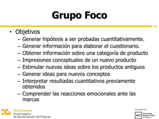 Grupo Foco
• Objetivos
– Generar hipótesis a ser probadas cuantitativamente.
– Generar información para elaborar el cuestionario.
– Obtener información sobre una categoría de producto
– Impresiones conceptuales de un nuevo producto
– Estimular nuevas ideas sobre los productos antiguos
– Generar ideas para nuevos conceptos
– Interpretar resultadas cuantitativos previamente
obtenidos
– Comprender las reacciones emocionales ante las
marcas
 
