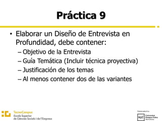 Práctica 9
• Elaborar un Diseño de Entrevista en
Profundidad, debe contener:
– Objetivo de la Entrevista
– Guía Temática (Incluir técnica proyectiva)
– Justificación de los temas
– Al menos contener dos de las variantes
 