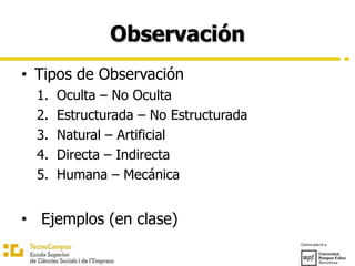 Observación
• Tipos de Observación
1. Oculta – No Oculta
2. Estructurada – No Estructurada
3. Natural – Artificial
4. Directa – Indirecta
5. Humana – Mecánica
• Ejemplos (en clase)
 