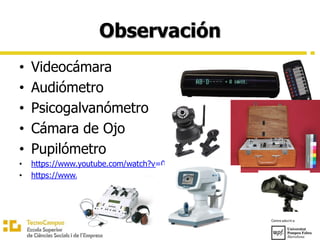 Observación
• Videocámara
• Audiómetro
• Psicogalvanómetro
• Cámara de Ojo
• Pupilómetro
• https://www.youtube.com/watch?v=0QqwGE9yY_I
• https://www.youtube.com/watch?v=zfHsCKV7YK4
 