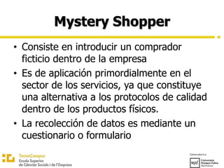 Mystery Shopper
• Consiste en introducir un comprador
ficticio dentro de la empresa
• Es de aplicación primordialmente en el
sector de los servicios, ya que constituye
una alternativa a los protocolos de calidad
dentro de los productos físicos.
• La recolección de datos es mediante un
cuestionario o formulario
 