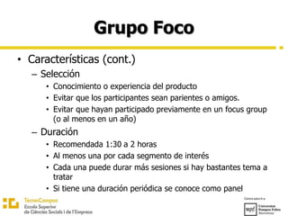 Grupo Foco
• Características (cont.)
– Selección
• Conocimiento o experiencia del producto
• Evitar que los participantes sean parientes o amigos.
• Evitar que hayan participado previamente en un focus group
(o al menos en un año)
– Duración
• Recomendada 1:30 a 2 horas
• Al menos una por cada segmento de interés
• Cada una puede durar más sesiones si hay bastantes tema a
tratar
• Si tiene una duración periódica se conoce como panel
 