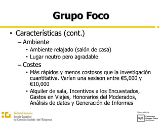 Grupo Foco
• Características (cont.)
– Ambiente
• Ambiente relajado (salón de casa)
• Lugar neutro pero agradable
– Costes
• Más rápidos y menos costosos que la investigación
cuantitativa. Varían una sesison entre €5,000 y
€10,000
• Alquiler de sala, Incentivos a los Encuestados,
Gastos en Viajes, Honorarios del Moderados,
Análisis de datos y Generación de Informes
 