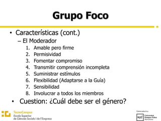 Grupo Foco
• Características (cont.)
– El Moderador
1. Amable pero firme
2. Permisividad
3. Fomentar compromiso
4. Transmitir comprensión incompleta
5. Suministrar estímulos
6. Flexibilidad (Adaptarse a la Guía)
7. Sensibilidad
8. Involucrar a todos los miembros
• Cuestion: ¿Cuál debe ser el género?
 