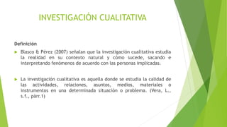 INVESTIGACIÓN CUALITATIVA
Definición
 Blasco & Pérez (2007) señalan que la investigación cualitativa estudia
la realidad en su contexto natural y cómo sucede, sacando e
interpretando fenómenos de acuerdo con las personas implicadas.
 La investigación cualitativa es aquella donde se estudia la calidad de
las actividades, relaciones, asuntos, medios, materiales o
instrumentos en una determinada situación o problema. (Vera, L.,
s.f., pàrr.1)
 