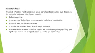 Características
Fraenkel y Wallen (1996) presentan cinco características básicas que describen
las particularidades de este tipo de estudio:
 No busca replica.
 La recolección de los datos es mayormente verbal que cuantitativa.
 Se conduce en ambientes naturales
 El análisis de los datos se da más de modo inductivo.
 Se interesa mucho saber cómo los sujetos en una investigación piensan y que
significado poseen sus perspectivas en el asunto que se investiga.
 