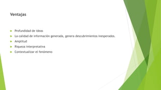 Ventajas
 Profundidad de ideas
 La calidad de información generada, genera descubrimientos inesperados.
 Amplitud
 Riqueza interpretativa
 Contextualizar el fenómeno
 