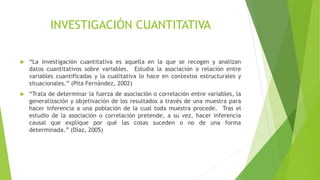 INVESTIGACIÓN CUANTITATIVA
 “La investigación cuantitativa es aquella en la que se recogen y analizan
datos cuantitativos sobre variables. Estudia la asociación o relación entre
variables cuantificadas y la cualitativa lo hace en contextos estructurales y
situacionales.” (Pita Fernández, 2002)
 “Trata de determinar la fuerza de asociación o correlación entre variables, la
generalización y objetivación de los resultados a través de una muestra para
hacer inferencia a una población de la cual toda muestra procede. Tras el
estudio de la asociación o correlación pretende, a su vez, hacer inferencia
causal que explique por qué las cosas suceden o no de una forma
determinada.” (Díaz, 2005)
 