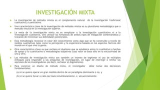 INVESTIGACIÓN MIXTA
 La investigación de métodos mixtos es el complemento natural de la investigación tradicional
cualitativa y cuantitativa.
 Una característica clave de la investigación de métodos mixtos es su pluralismo metodológico que a
menudo resulta en la investigación superior.
 La meta de la investigación mixta no es remplazar a la investigación cuantitativa ni a la
investigación cualitativa, sino utilizar las fortalezas de ambos tipos de indagación combinándolas y
tratando de minimizar sus debilidades potenciales.
 Esta metodología reconoce el valor del conocimiento como algo que se ha construido a través de
medios cualitativos tales como la percepción y la experiencia basada en los aspectos fácticos del
mundo en el que vive la gente.
 Otra característica clave es que rechaza el dualismo que se establece entre lo cualitativo o hechos
de apoyo y lo cuantitativo o metodologías subjetivas cuyo valor se basa sólo en la exclusividad de
uno y otro.
 Los métodos de investigación mixta son también un intento de legitimar el uso de múltiples
enfoques para responder a las preguntas de investigación, en lugar de restringir o limitar las
opciones de los investigadores (es decir, rechazar el dogmatismo).
 Para construir un diseño de método mixto, el investigador debe tomar dos decisiones
fundamentales:
(a) si se quiere operar en gran medida dentro de un paradigma dominante o no, y
(b) si se quiere llevar a cabo las fases simultáneamente, o secuencialmente.
 