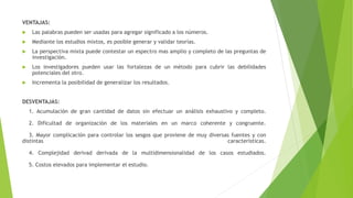 VENTAJAS:
 Las palabras pueden ser usadas para agregar significado a los números.
 Mediante los estudios mixtos, es posible generar y validar teorías.
 La perspectiva mixta puede contestar un espectro mas amplio y completo de las preguntas de
investigación.
 Los investigadores pueden usar las fortalezas de un método para cubrir las debilidades
potenciales del otro.
 Incrementa la posibilidad de generalizar los resultados.
DESVENTAJAS:
1. Acumulación de gran cantidad de datos sin efectuar un análisis exhaustivo y completo.
2. Dificultad de organización de los materiales en un marco coherente y congruente.
3. Mayor complicación para controlar los sesgos que proviene de muy diversas fuentes y con
distintas características.
4. Complejidad derivad derivada de la multidimensionalidad de los casos estudiados.
5. Costos elevados para implementar el estudio.
 