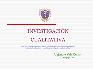 INVESTIGACIÓN
CUALITATIVA
http://www.monografias.com/trabajos87/fundamentos-y-metodologia-investigacion-
cualitativa/fundamentos-y-metodologia-investigacion-cualitativa.shtml
Alejandro Vela Quico
Arequipa 2022
 