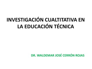 INVESTIGACIÓN CUALTITATIVA EN LA EDUCACIÓN TÉCNICA DR. WALDEMAR JOSÉ CERRÓN ROJAS 
