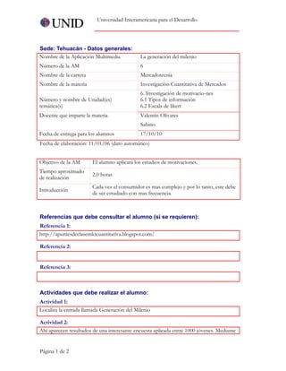 Universidad Interamericana para el Desarrollo




Sede: Tehuacán - Datos generales:
Nombre de la Aplicación Multimedia           La generación del milenio
Número de la AM                              6
Nombre de la carrera                         Mercadotecnia
Nombre de la materia                         Investigación Cuantitativa de Mercados
                                             6. Investigación de motivacio-nes
Número y nombre de Unidad(es)                6.1 Tipos de información
temática(s)                                  6.2 Escala de likert     
Docente que imparte la materia               Valentín Olivares
                                             Sabino
Fecha de entrega para los alumnos            17/10/10
Fecha de elaboración: 11/01/06 (dato automático)


Objetivo de la AM       El alumno aplicará los estudios de motivaciones.
Tiempo aproximado
                        2.0 horas
de realización
                        Cada vez el consumidor es mas complejo y por lo tanto, este debe
Introducción
                        de ser estudiado con mas frecuencia.



Referencias que debe consultar el alumno (si se requieren):
Referencia 1:
http://apuntesdeclasemktcuantitativa.blogspot.com/

Referencia 2:
     

Referencia 3:
     


Actividades que debe realizar el alumno:
Actividad 1:
Localiza la entrada llamada Generación del Milenio

Actividad 2:
Ahí aparecen resultados de una interesante encuesta aplicada entre 1000 jóvenes. Mediante


Página 1 de 2
 